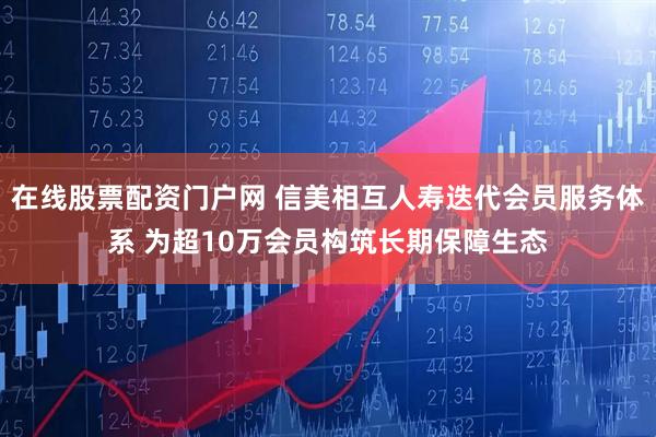在线股票配资门户网 信美相互人寿迭代会员服务体系 为超10万会员构筑长期保障生态