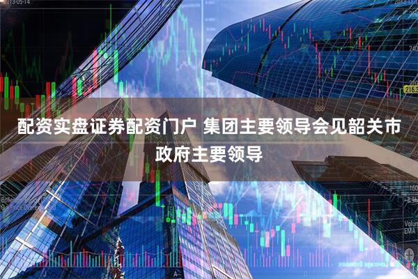 配资实盘证券配资门户 集团主要领导会见韶关市政府主要领导