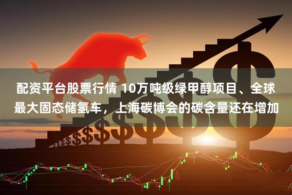配资平台股票行情 10万吨级绿甲醇项目、全球最大固态储氢车，上海碳博会的碳含量还在增加