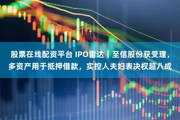 股票在线配资平台 IPO雷达｜至信股份获受理，多资产用于抵押借款，实控人夫妇表决权超八成