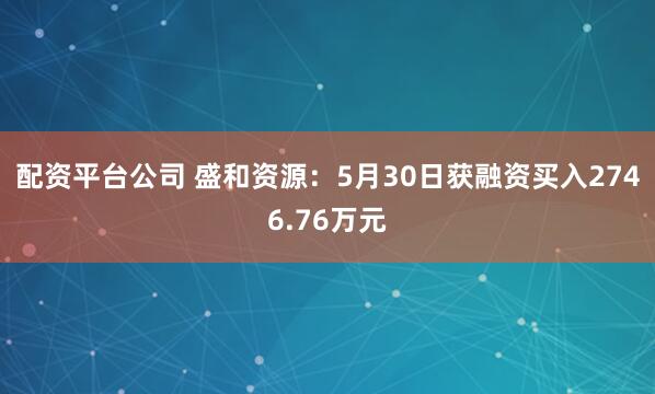 配资平台公司 盛和资源：5月30日获融资买入2746.76万元