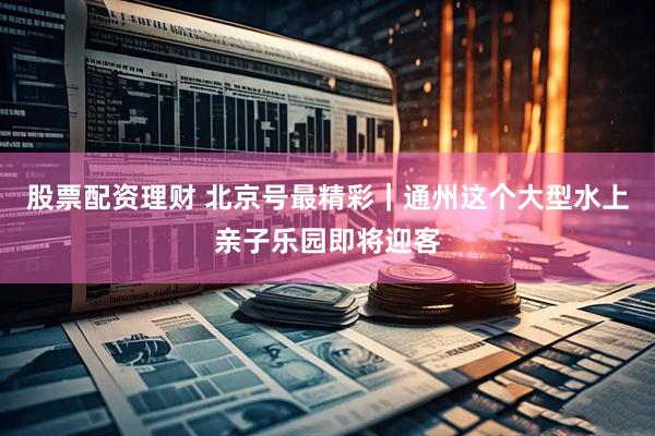股票配资理财 北京号最精彩｜通州这个大型水上亲子乐园即将迎客