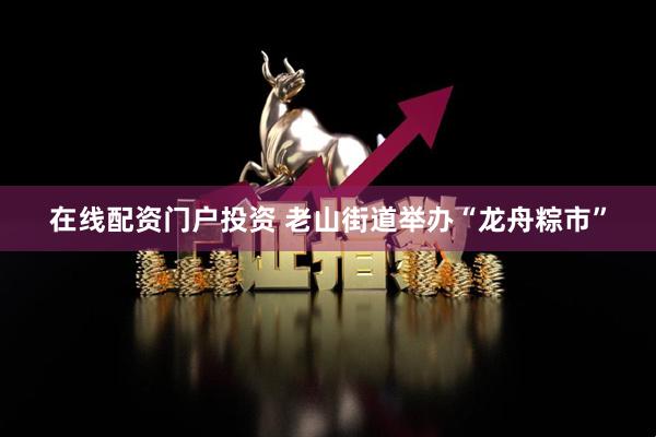 在线配资门户投资 老山街道举办“龙舟粽市”