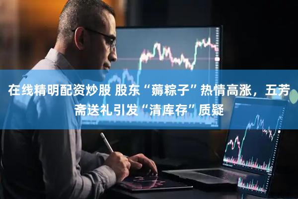 在线精明配资炒股 股东“薅粽子”热情高涨，五芳斋送礼引发“清库存”质疑