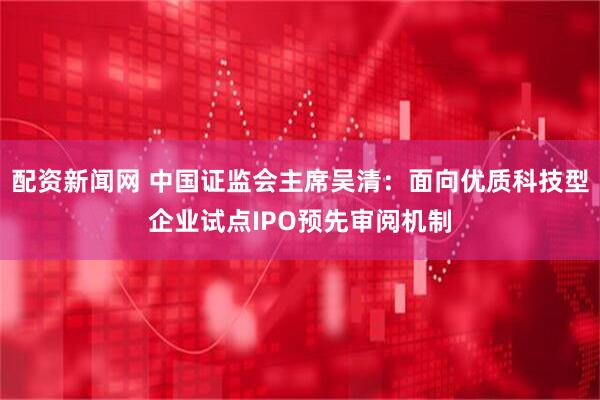 配资新闻网 中国证监会主席吴清：面向优质科技型企业试点IPO预先审阅机制