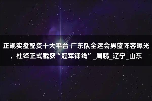 正规实盘配资十大平台 广东队全运会男篮阵容曝光，杜锋正式截获“冠军锋线”_周鹏_辽宁_山东