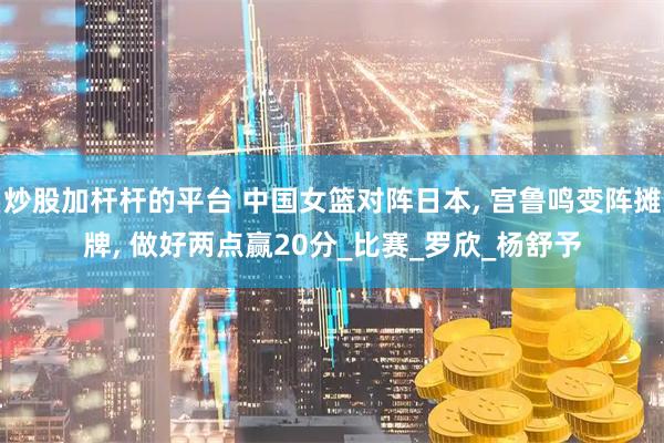 炒股加杆杆的平台 中国女篮对阵日本, 宫鲁鸣变阵摊牌, 做好两点赢20分_比赛_罗欣_杨舒予