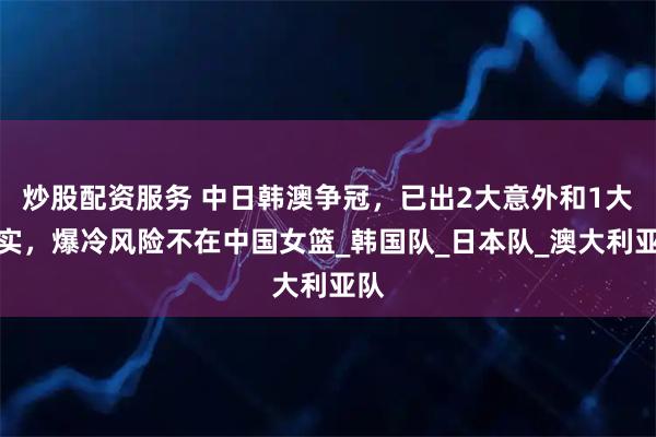 炒股配资服务 中日韩澳争冠，已出2大意外和1大事实，爆冷风险不在中国女篮_韩国队_日本队_澳大利亚队