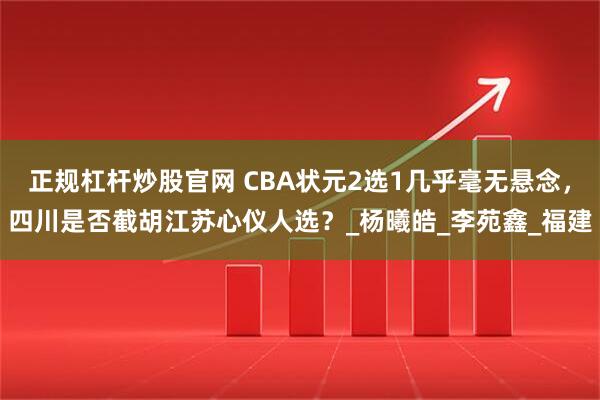 正规杠杆炒股官网 CBA状元2选1几乎毫无悬念，四川是否截胡江苏心仪人选？_杨曦皓_李苑鑫_福建