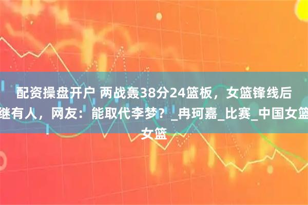 配资操盘开户 两战轰38分24篮板，女篮锋线后继有人，网友：能取代李梦？_冉珂嘉_比赛_中国女篮