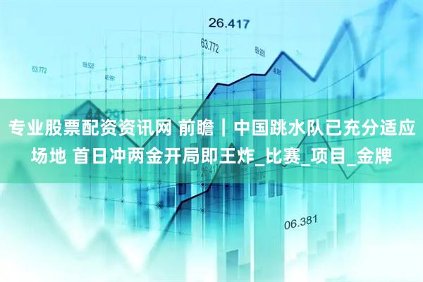 专业股票配资资讯网 前瞻｜中国跳水队已充分适应场地 首日冲两金开局即王炸_比赛_项目_金牌