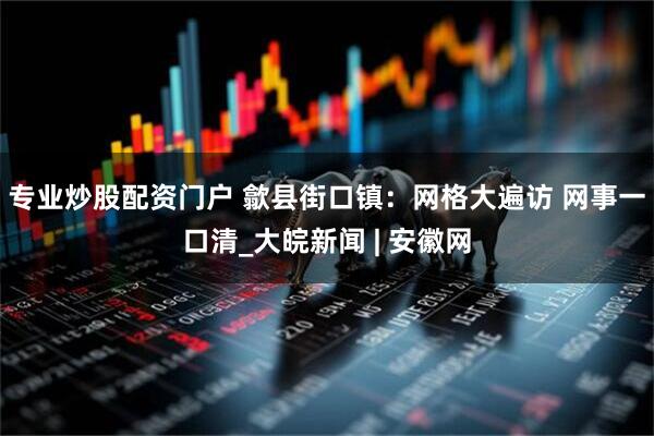 专业炒股配资门户 歙县街口镇：网格大遍访 网事一口清_大皖新闻 | 安徽网