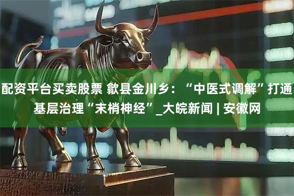 配资平台买卖股票 歙县金川乡：“中医式调解”打通基层治理“末梢神经”_大皖新闻 | 安徽网