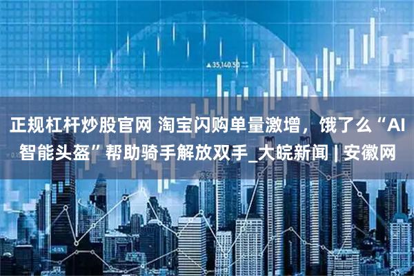 正规杠杆炒股官网 淘宝闪购单量激增，饿了么“AI智能头盔”帮助骑手解放双手_大皖新闻 | 安徽网