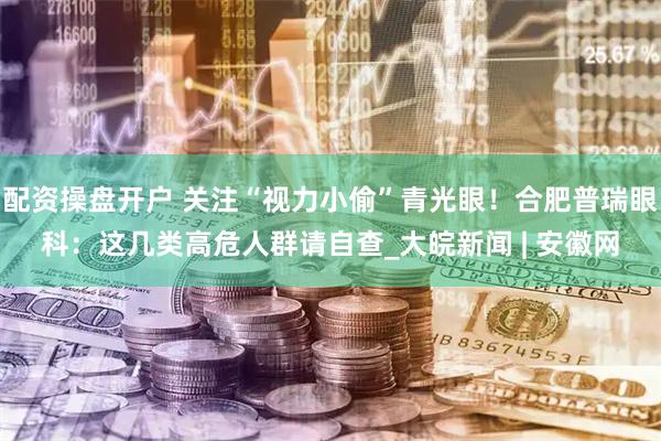 配资操盘开户 关注“视力小偷”青光眼！合肥普瑞眼科：这几类高危人群请自查_大皖新闻 | 安徽网