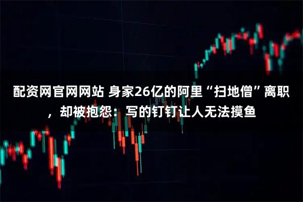 配资网官网网站 身家26亿的阿里“扫地僧”离职，却被抱怨：写的钉钉让人无法摸鱼