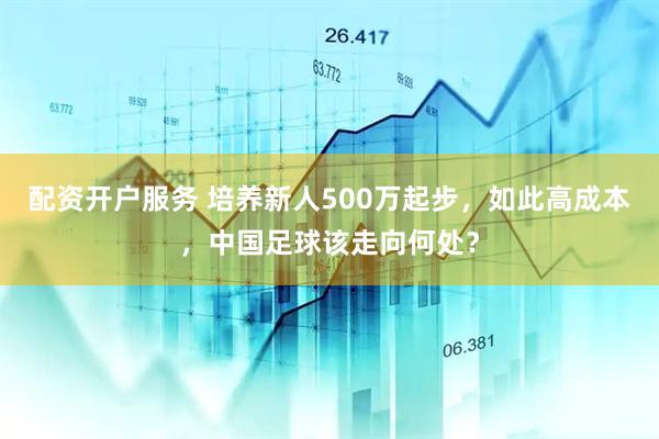 配资开户服务 培养新人500万起步，如此高成本，中国足球该走向何处？