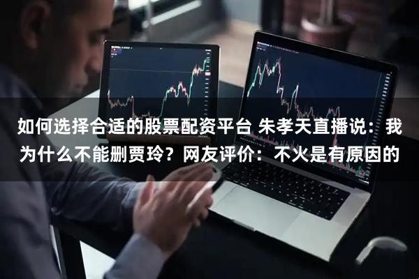 如何选择合适的股票配资平台 朱孝天直播说：我为什么不能删贾玲？网友评价：不火是有原因的