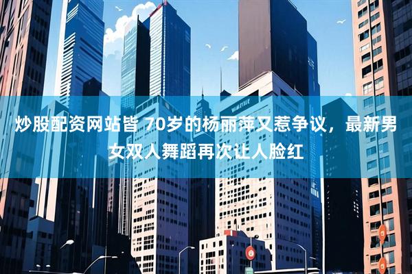 炒股配资网站皆 70岁的杨丽萍又惹争议，最新男女双人舞蹈再次让人脸红