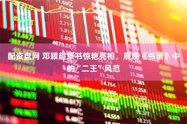 配资盘网 邓颖超草书惊艳亮相，展现《书谱》中的“二王”风范