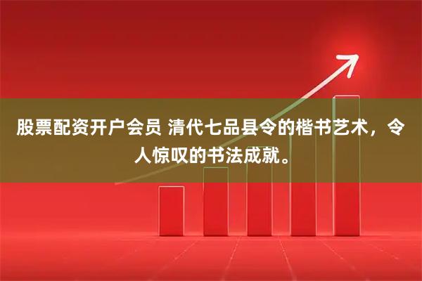 股票配资开户会员 清代七品县令的楷书艺术，令人惊叹的书法成就。